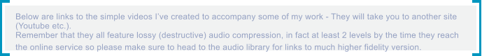 Below are links to the simple videos I�ve created to accompany some of my work - They will take you to another site  (Youtube etc.). Remember that they all feature lossy (destructive) audio compression, in fact at least 2 levels by the time they reach  the online service so please make sure to head to the audio library for links to much higher fidelity version.